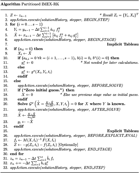 \begin{center} \parbox{5in}{ \rule{5in}{0.4pt} \\ {\bf Algorithm} Partitioned IMEX-RK \\ \rule{5in}{0.4pt} \vspace{-15pt} \begin{enumerate} \setlength{\itemsep}{0pt} \setlength{\parskip}{0pt} \setlength{\parsep}{0pt} \item $Z \leftarrow z_{n-1}$ \hfill {\it * Recall $Z_i = \{Y_i,X_i\}^T$} \item {\it appAction.execute(solutionHistory, stepper, BEGIN\_STEP)} \item {\bf for ($i = 0 \ldots s-1$)} \item \quad $Y_i = y_{n-1} -\Delta t \sum_{j=1}^{i-1} \hat{a}_{ij}\;f^y_j$ \item \quad $\tilde{X} \leftarrow x_{n-1} - \Delta t\,\sum_{j=1}^{i-1} \left[ \hat{a}_{ij}\, f^x_j + a_{ij}\, g^x_j \right]$ \item \quad {\it appAction.execute(solutionHistory, stepper, BEGIN\_STAGE)} \item \quad \hfill {\bf Implicit Tableau} \item \quad {\bf if ($a_{ii} = 0$) then} \item \qquad $X_i \leftarrow \tilde{X}$ \item \qquad {\bf if ($a_{k,i} = 0 \;\forall k = (i+1,\ldots, s-1)$, $b(i) = 0$, $b^\ast(i) = 0$) then} \item \qquad \quad $g^x_i \leftarrow 0$ \hfill {\it * Not needed for later calculations.} \item \qquad {\bf else} \item \qquad \quad $g^x_i \leftarrow g^x(X_i,Y_i,t_i)$ \item \qquad {\bf endif} \item \quad {\bf else} \item \qquad {\it appAction.execute(solutionHistory, stepper, BEFORE\_SOLVE)} \item \qquad {\bf if (``Zero initial guess.'') then} \item \qquad \quad $X \leftarrow 0$ \hfill {\it * Else use previous stage value as initial guess.} \item \qquad {\bf endif} \item \qquad {\bf Solve $\mathcal{G}^x\left(\tilde{\dot{X}} = \frac{X-\tilde{X}}{a_{ii} \Delta t},X,Y,t_i\right) = 0$ for $X$ where $Y$ is known.} \item \qquad {\it appAction.execute(solutionHistory, stepper, AFTER\_SOLVE)} \item \qquad $\tilde{\dot{X}} \leftarrow \frac{X - \tilde{X}}{a_{ii} \Delta t}$ \item \qquad $g_i \leftarrow - \tilde{\dot{X}}$ \item \quad {\bf endif} \item \quad \hfill {\bf Explicit Tableau} \item \quad {\it appAction.execute(solutionHistory, stepper, BEFORE\_EXPLICIT\_EVAL)} \item \quad $f_i \leftarrow M(X,\hat{t}_i)^{-1}\, F(X,\hat{t}_i)$ \item \quad $\dot{Z} \leftarrow - g(Z_i,t_i) - f(Z_i,t_i)$ [Optionally] \item \quad {\it appAction.execute(solutionHistory, stepper, END\_STAGE)} \item {\bf end for} \item $z_n = z_{n-1} - \Delta t\,\sum_{i=1}^{s}\hat{b}_i\, f_i$ \item $x_n \mathrel{+{=}} - \Delta t\,\sum_{i=1}^{s} b_i\, g^x_i$ \item {\it appAction.execute(solutionHistory, stepper, END\_STEP)} \end{enumerate} \vspace{-10pt} \rule{5in}{0.4pt} } \end{center}
