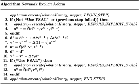 \begin{center} \parbox{5in}{ \rule{5in}{0.4pt} \\ {\bf Algorithm} Newmark Explicit A-form \\ \rule{5in}{0.4pt} \vspace{-15pt} \begin{enumerate} \setlength{\itemsep}{0pt} \setlength{\parskip}{0pt} \setlength{\parsep}{0pt} \item {\it appAction.execute(solutionHistory, stepper, BEGIN\_STEP)} \item {\bf if (Not ``Use FSAL'' or (previous step failed)) then} \item \quad {\it appAction.execute(solutionHistory, stepper, BEFORE\_EXPLICIT\_EVAL)} \item \quad $\mathbf{a}^{n-1} = \bar{\mathbf{f}}(\mathbf{d}^{n-1}, \mathbf{v}^{n-1}, t^{n-1})$ \item {\bf endif} \item $\mathbf{d}^{\ast} = \mathbf{d}^{n-1} + \Delta t \mathbf{v}^{n-1} + \Delta t^2 \mathbf{a}^{n-1} / 2$ \item $\mathbf{v}^{\ast} = \mathbf{v}^{n-1} + \Delta t (1-\gamma) \mathbf{a}^{n-1}$ \item $\mathbf{a}^{\ast} = \bar{\mathbf{f}}(\mathbf{d}^{\ast}, \mathbf{v}^{\ast}, t^{n-1})$ \item $\mathbf{d}^n = \mathbf{d}^{\ast}$ \item $\mathbf{v}^n = \mathbf{v}^{\ast} + \Delta t \gamma \mathbf{a}^{\ast}$ \item {\bf if (``Use FSAL'') then} \item \quad {\it appAction.execute(solutionHistory, stepper, BEFORE\_EXPLICIT\_EVAL)} \item \quad $\mathbf{a}^n = \bar{\mathbf{f}}(\mathbf{d}^n, \mathbf{v}^n, t^n)$ \item {\bf endif} \item {\it appAction.execute(solutionHistory, stepper, END\_STEP)} \end{enumerate} \vspace{-10pt} \rule{5in}{0.4pt} } \end{center}