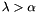 \[ \lambda > \alpha \]