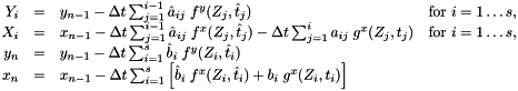 \[ \begin{array}{rcll} Y_i & = & y_{n-1} - \Delta t \sum_{j=1}^{i-1} \hat{a}_{ij}\; f^y(Z_j,\hat{t}_j) & \mbox{for } i=1\ldots s,\\ X_i & = & x_{n-1} - \Delta t \sum_{j=1}^{i-1} \hat{a}_{ij}\; f^x(Z_j,\hat{t}_j) - \Delta t \sum_{j=1}^i a_{ij}\; g^x(Z_j, t_j) & \mbox{for } i=1\ldots s, \\ y_n & = & y_{n-1} - \Delta t \sum_{i=1}^s \hat{b}_{i}\; f^y(Z_i,\hat{t}_i) & \\ x_n & = & x_{n-1} - \Delta t \sum_{i=1}^s \left[ \hat{b}_i\; f^x(Z_i,\hat{t}_i) + b_i\; g^x(Z_i, t_i) \right] & \end{array} \]
