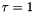 $\tau = 1$