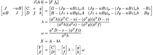 \[ \begin{split} J [A \; b] &= [F \; f_p] \\ \begin{bmatrix} J & -wB \\ wB & J \end{bmatrix} \begin{bmatrix} C & e & g \\ D & f & h \end{bmatrix} &= \begin{bmatrix} G - (Jy-wBz)_x A & (Jy-wBz)_p - (Jy-wBz)_x b & -Bz \\ H - (Jz+wBy)_x A & (Jz+wBy)_p - (Jy-wBz)_x b & By \end{bmatrix} \\ \lambda &= \frac{(\phi^T h)(\phi^T C-u)-(\phi^T g)(\phi^T D-v)} {(\phi^T h)(\phi^T e)-(\phi^T g)(\phi^T f)} \\ \omega &= \frac{\phi^T D - v - (\phi^T f)\lambda}{\phi^T h} \\ X &= A - b \lambda \\ \begin{bmatrix} Y \\ Z \end{bmatrix} &= \begin{bmatrix} C \\ D \end{bmatrix} - \begin{bmatrix} e \\ f \end{bmatrix}\lambda - \begin{bmatrix} g \\ h \end{bmatrix}\omega \end{split} \]