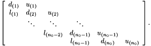 \[ \left[\begin{array}{cccccc} d_{(1)} & u_{(1)} \\ l_{(1)} & d_{(2)} & u_{(2)} \\ & \ddots & \ddots & \ddots \\ & & l_{(n_0-2)} & d_{(n_0-1)} & u_{(n_0-1)} \\ & & & l_{(n_0-1)} & d_{(n_0)} & u_{(n_0)} \end{array}\right]. \]