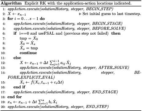 \begin{algorithm} \renewcommand{\thealgorithm}{} \caption{Explicit RK with the application-action locations indicated.} \begin{algorithmic}[1] \State {\it appAction.execute(solutionHistory, stepper, BEGIN\_STEP)} \State $X \leftarrow x_{n-1}$ \Comment Set initial guess to last timestep. \For {$i = 0 \ldots s-1$} \State {\it appAction.execute(solutionHistory, stepper, BEGIN\_STAGE)} \State {\it appAction.execute(solutionHistory, stepper, BEFORE\_SOLVE)} \If { i==0 and useFSAL and (previous step not failed) } \State tmp = $\dot{X}_0$ \State $\dot{X}_0 = \dot{X}_s$ \State $\dot{X}_s$ = tmp \State {\bf continue} \Else \State $X \leftarrow x_{n-1} + \Delta t\,\sum_{j=1}^{i-1} a_{ij}\,\dot{X}_j$ \State {\it appAction.execute(solutionHistory, stepper, AFTER\_SOLVE)} \State {\it appAction.execute(solutionHistory, stepper, BEFORE\_EXPLICIT\_EVAL)} \State $\dot{X}_i \leftarrow \bar{f}(X_i,t_{n-1}+c_i\Delta t)$ \EndIf \State {\it appAction.execute(solutionHistory, stepper, END\_STAGE)} \EndFor \State $x_n \leftarrow x_{n-1} + \Delta t\,\sum_{i=1}^{s}b_i\,\dot{X}_i$ \State {\it appAction.execute(solutionHistory, stepper, END\_STEP)} \end{algorithmic} \end{algorithm}